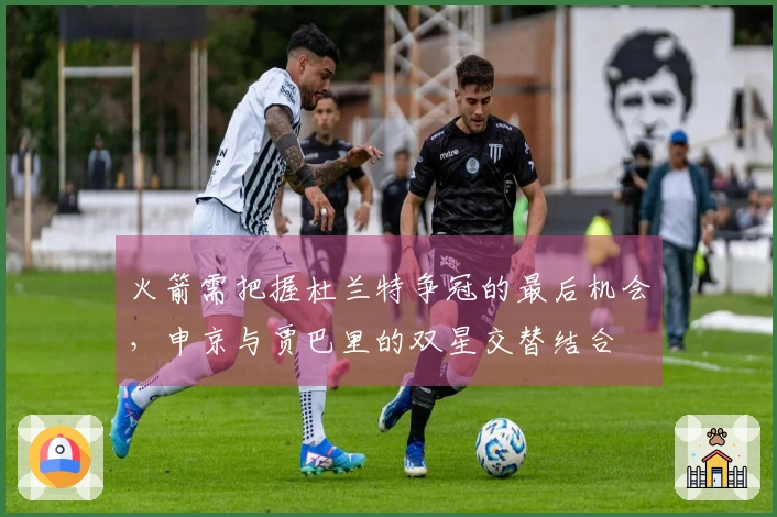 火箭需把握杜兰特争冠的最后机会，申京与贾巴里的双星交替结合
