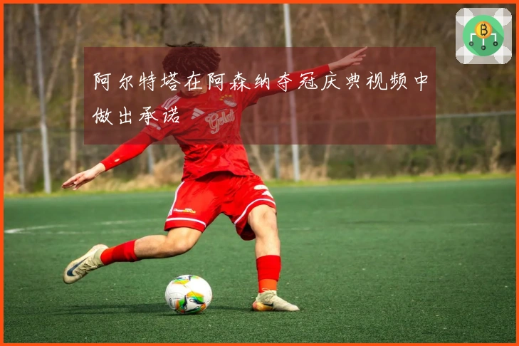 阿尔特塔在阿森纳夺冠庆典视频中做出承诺