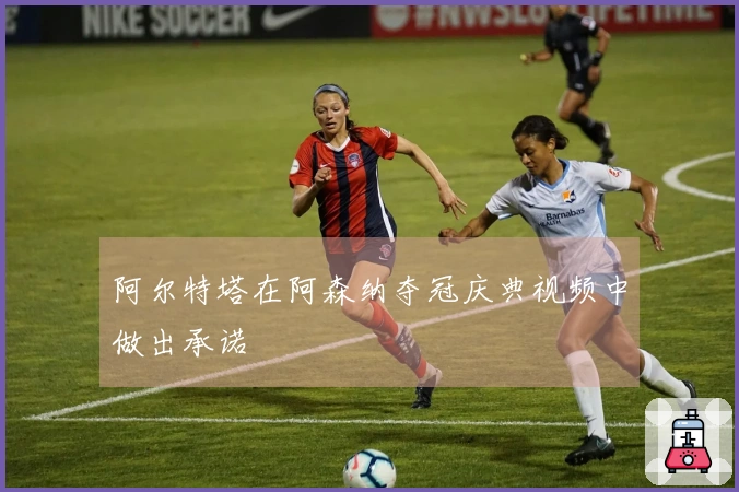 阿尔特塔在阿森纳夺冠庆典视频中做出承诺
