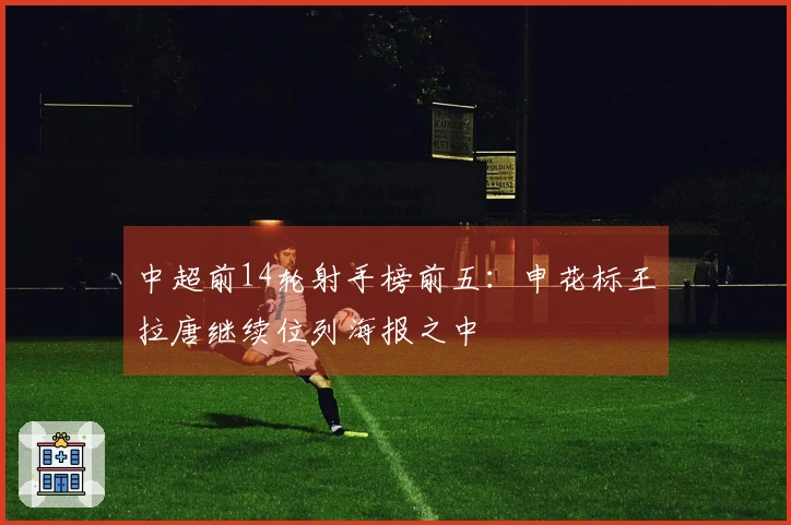 中超前14轮射手榜前五:申花标王拉唐继续位列海报之中